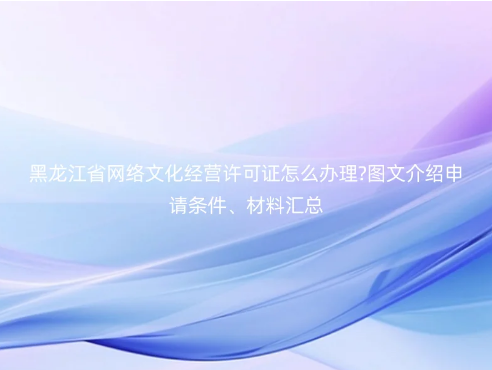 黑龍江省網(wǎng)絡(luò)文化經(jīng)營許可證怎么辦理?圖文介紹申請條件、材料匯總