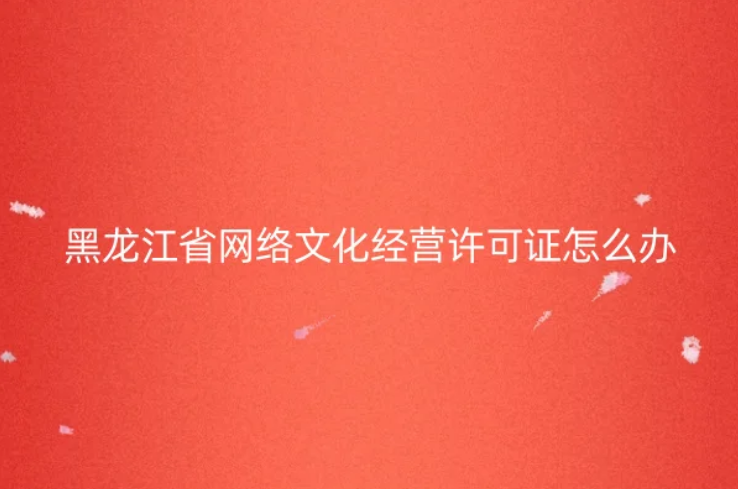 黑龍江省網(wǎng)絡(luò)文化經(jīng)營許可證怎么辦理