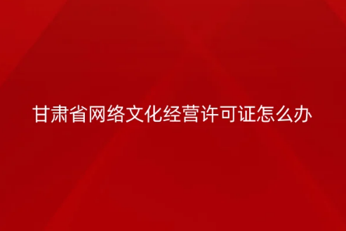 甘肅省網(wǎng)絡(luò)文化經(jīng)營許可證怎么辦理
