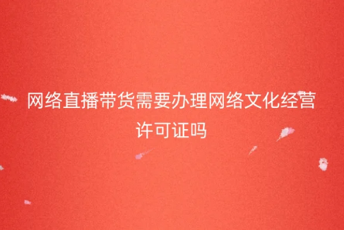 網(wǎng)絡(luò)直播帶貨需要辦理網(wǎng)絡(luò)文化經(jīng)營許可證嗎?