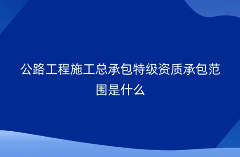 公路工程施工總承包特級(jí)資質(zhì)承包范圍是什么?怎么申請(qǐng)辦理?