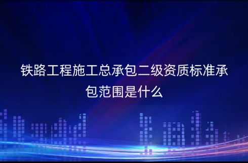 鐵路工程施工總承包二級資質標準承包范圍是什么?怎么申請辦理?(圖文介紹)