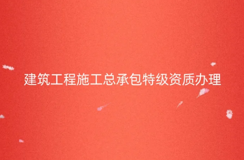 建筑工程施工總承包特級(jí)資質(zhì)怎么辦理,代辦的要求是什么?