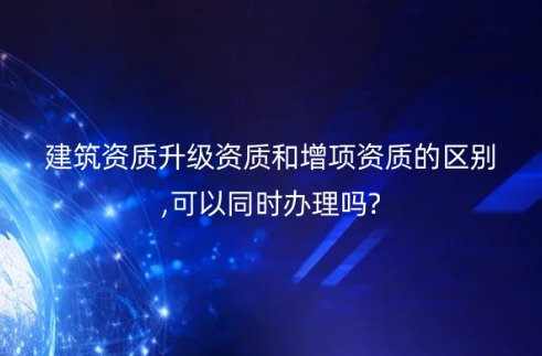 建筑資質(zhì)升級(jí)資質(zhì)和增項(xiàng)資質(zhì)的區(qū)別,可以同時(shí)辦理嗎?