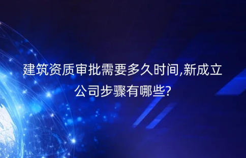 建筑資質審批需要多久時間,新成立公司步驟有哪些?