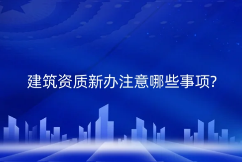 建筑資質(zhì)新辦注意哪些事項(xiàng)?