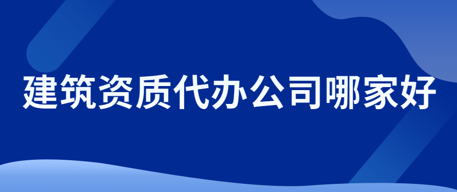建筑資質(zhì)代辦公司哪家好?考慮因素有哪些?