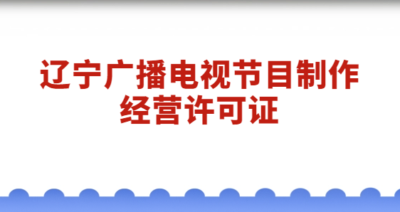 遼寧廣播電視節(jié)目制作經(jīng)營許可證怎么辦理?代辦流程與材料分享