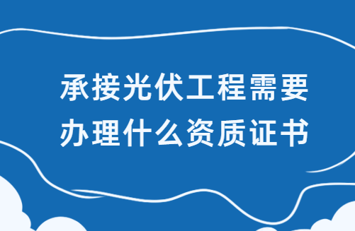 承接光伏工程需要辦理什么資質(zhì)證書