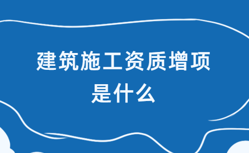 建筑施工資質(zhì)增項是什么?如何辦理?