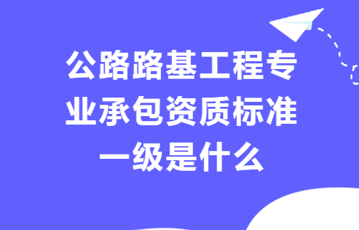 公路路基工程專業(yè)承包資質(zhì)標(biāo)準(zhǔn)一級(jí)是什么?人員及資產(chǎn)要求