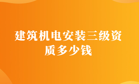 建筑機電安裝三級資質多少錢?辦理的要求有哪些?