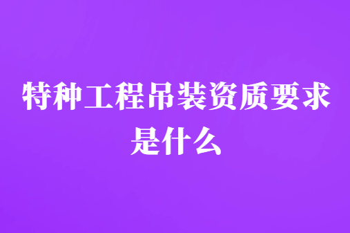 特種工程吊裝資質(zhì)要求是什么?條件有哪些?