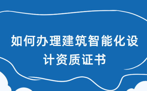 如何辦理建筑智能化設(shè)計資質(zhì)證書,甲乙級申請區(qū)別