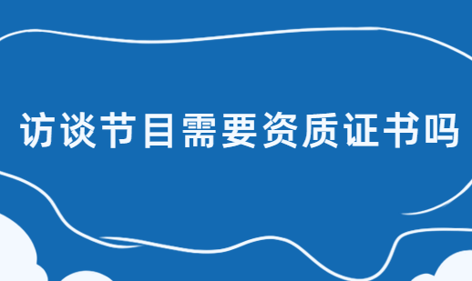 訪談節(jié)目需要資質(zhì)證書嗎,廣播電視節(jié)目制作經(jīng)營許可證了解下