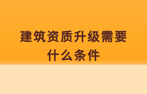 建筑資質(zhì)升級(jí)需要什么條件,需要做什么準(zhǔn)備