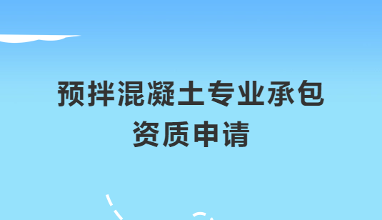 預(yù)拌混凝土專業(yè)承包資質(zhì)申請注意哪些問題,怎么辦理?