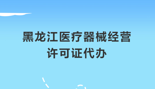 黑龍江醫(yī)療器械經(jīng)營許可證怎么辦理?申請條件、材料、流程指南
