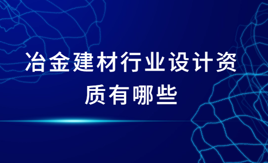 冶金建材行業(yè)設(shè)計(jì)資質(zhì)有哪些?怎么辦理?