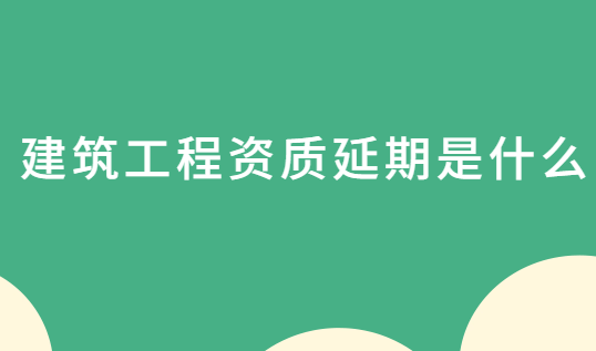 建筑工程資質(zhì)延期是什么?怎么辦理?