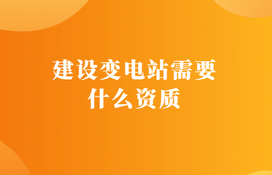 建設(shè)變電站需要什么資質(zhì),如何代辦?