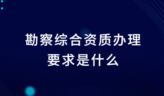 勘察綜合資質(zhì)辦理要求是什么?條件是什么?