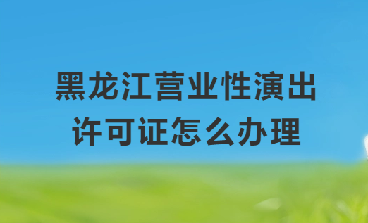 黑龍江營業(yè)性演出許可證怎么辦理,申請流程、條件及材料指南