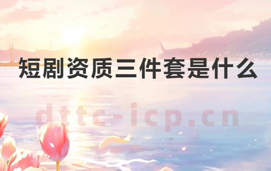 短劇資質(zhì)三件套是什么?如何辦理?