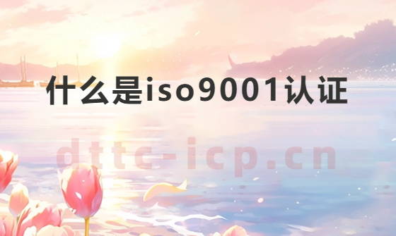 什么是iso9001認(rèn)證?需要材料及對(duì)企業(yè)的意義