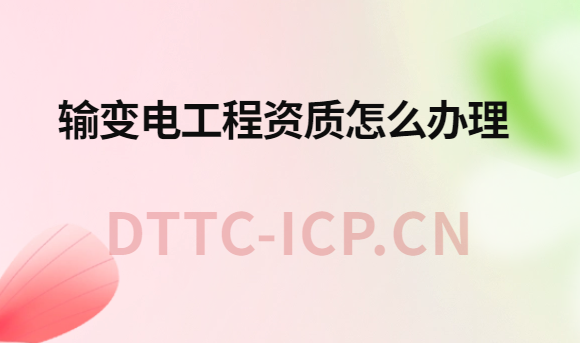 輸變電工程資質(zhì)怎么辦理?辦理流程與材料