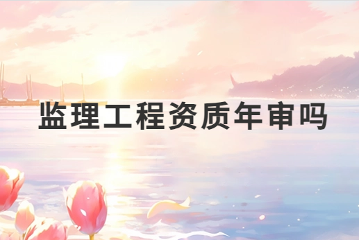 監(jiān)理工程資質(zhì)年審嗎?需要準備哪些材料?