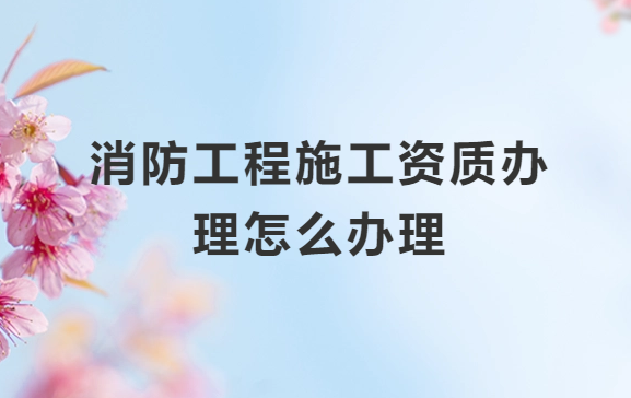 消防工程施工資質(zhì)辦理怎么辦理?一級和二級的區(qū)別是什么?