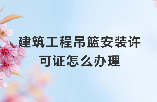 建筑工程吊籃安裝許可證怎么辦理?需要什么資質(zhì)?