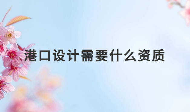港口設(shè)計(jì)需要什么資質(zhì)?設(shè)計(jì)資質(zhì)詳解