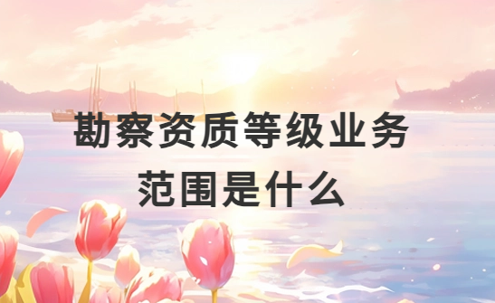 勘察資質(zhì)等級(jí)業(yè)務(wù)范圍是什么?怎么分類?