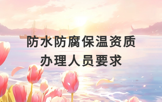 防水防腐保溫資質(zhì)辦理人員要求是什么?需要配多少人?