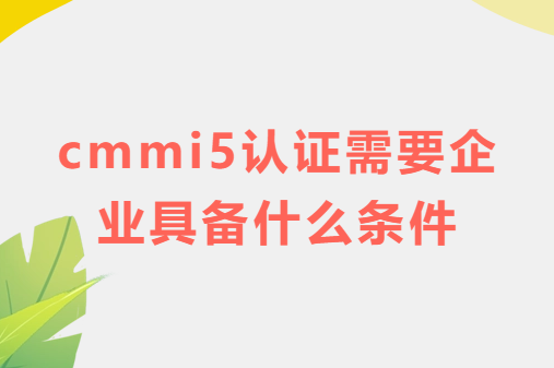 cmmi5認(rèn)證需要企業(yè)具備什么條件?特點(diǎn)是什么?