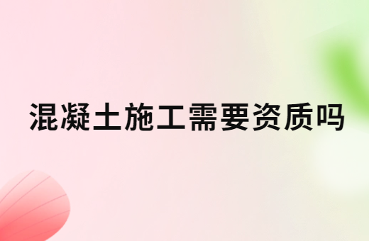 混凝土施工需要資質(zhì)嗎?辦理的方法是什么?