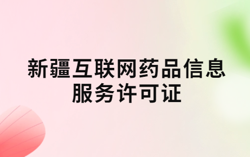 新疆互聯(lián)網(wǎng)藥品信息服務(wù)許可證怎么辦理?代辦申請(qǐng)流程、材料及條件指南