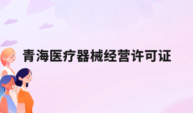青海醫(yī)療器械經(jīng)營許可證怎么辦理?申請(qǐng)條件、材料、流程指南