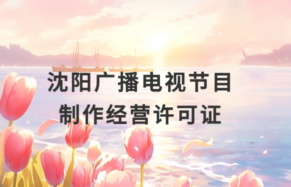 沈陽廣播電視節(jié)目制作經(jīng)營許可證怎么辦理,申請(qǐng)條件流程與材料指南