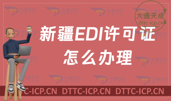 新疆EDI許可證怎么辦理?(最新匯總)申請(qǐng)條件材料及流程指南