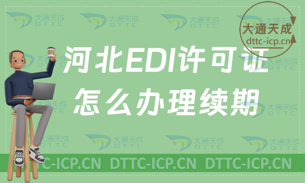 河北EDI許可證怎么辦理續(xù)期,延續(xù)申請條件及流程指南