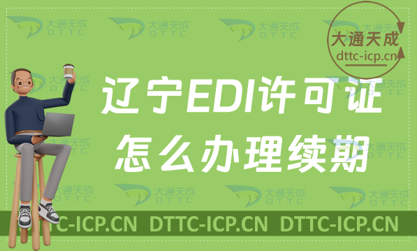 遼寧EDI許可證怎么辦理續(xù)期,延續(xù)申請條件及流程明細表